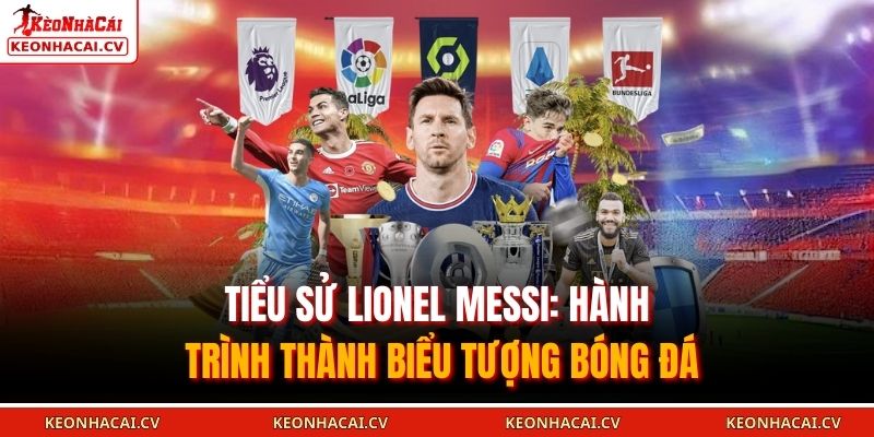 Tiểu sử Lionel Messi là hành trình của một biểu tượng bóng đá